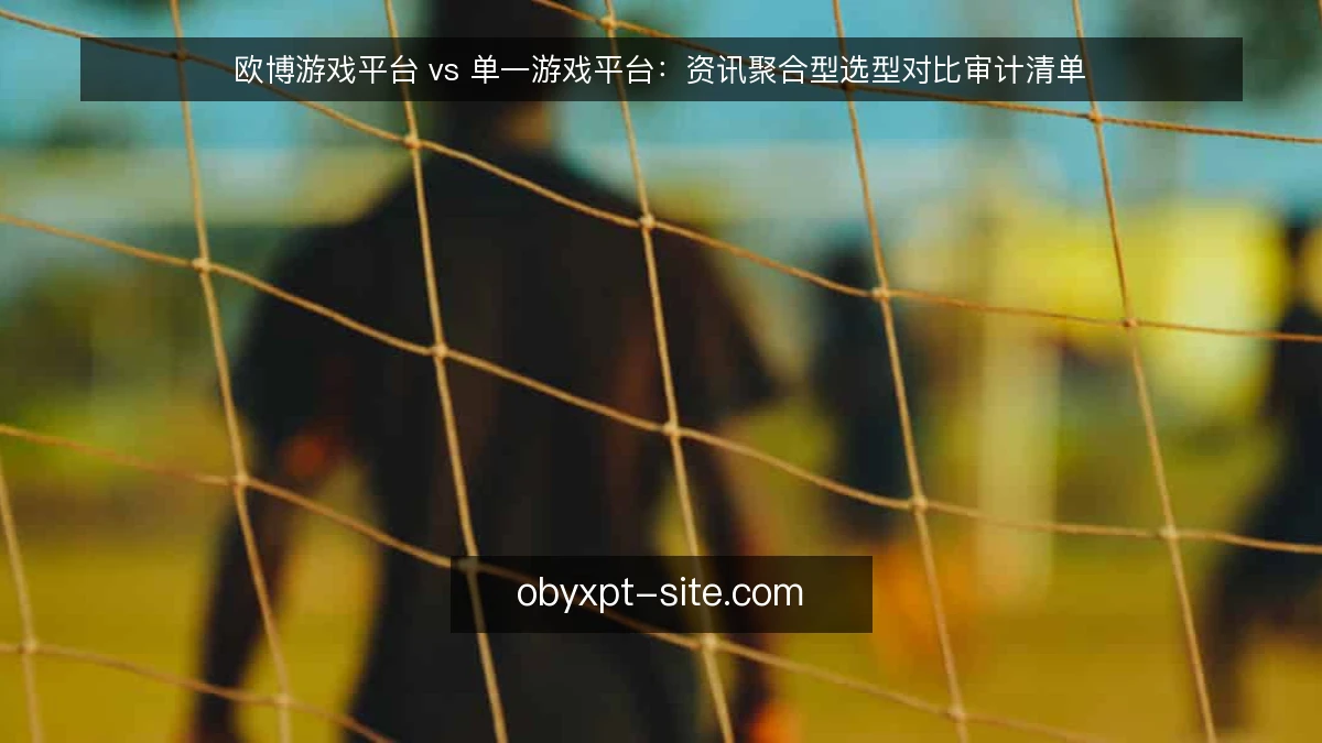欧博游戏平台 vs 单一游戏平台:资讯聚合型选型对比审计清单